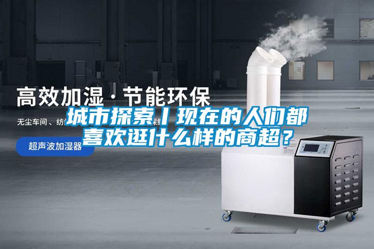 城市探索丨現(xiàn)在的人們都喜歡逛什么樣的商超？
